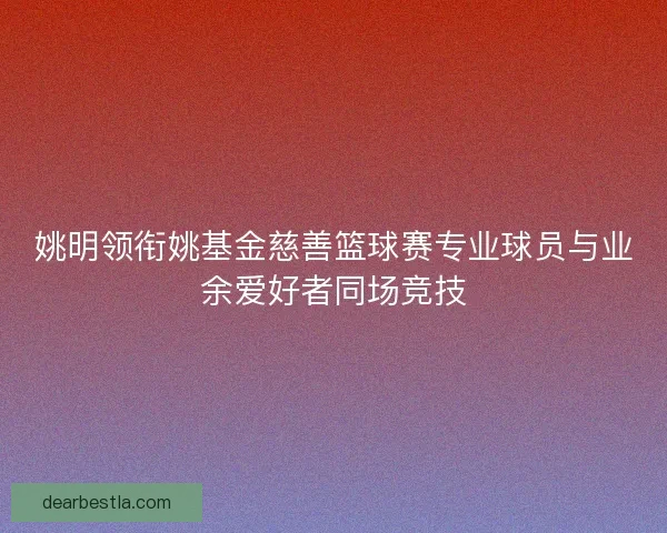 姚明领衔姚基金慈善篮球赛专业球员与业余爱好者同场竞技