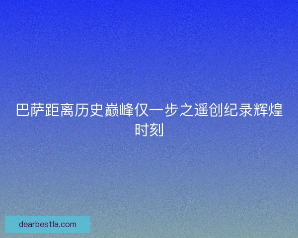巴萨距离历史巅峰仅一步之遥创纪录辉煌时刻