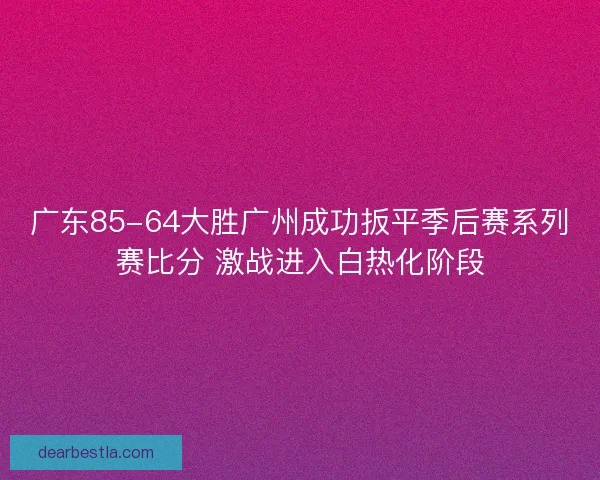 广东85-64大胜广州成功扳平季后赛系列赛比分 激战进入白热化阶段