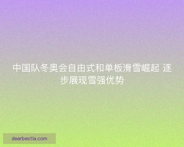 中国队冬奥会自由式和单板滑雪崛起 逐步展现雪强优势