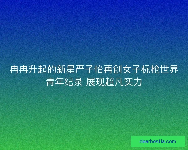 冉冉升起的新星严子怡再创女子标枪世界青年纪录 展现超凡实力