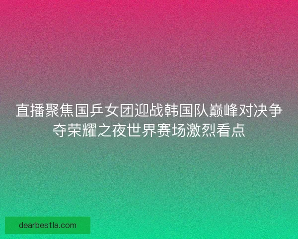 直播聚焦国乒女团迎战韩国队巅峰对决争夺荣耀之夜世界赛场激烈看点